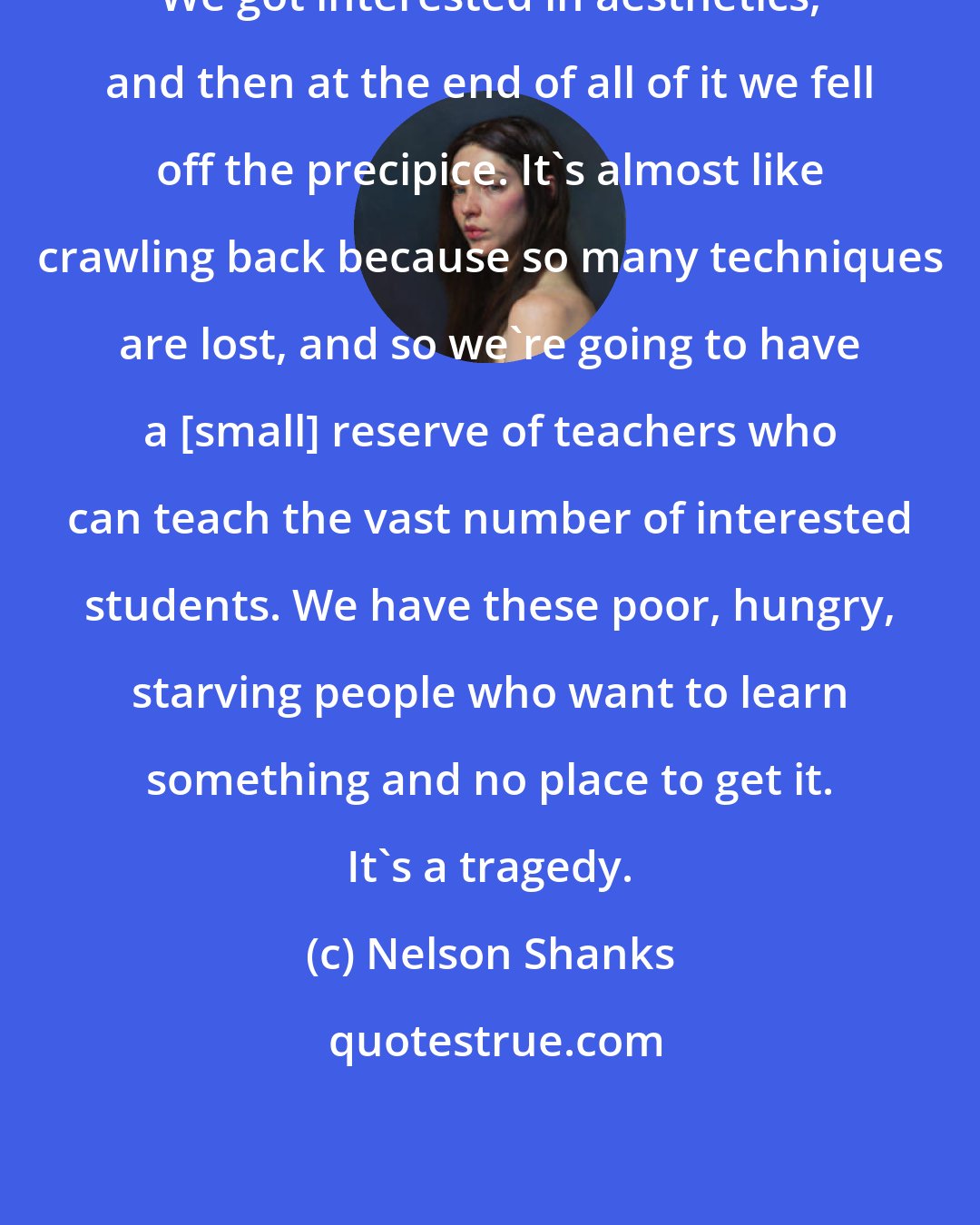 Nelson Shanks: We got interested in aesthetics, and then at the end of all of it we fell off the precipice. It's almost like crawling back because so many techniques are lost, and so we're going to have a [small] reserve of teachers who can teach the vast number of interested students. We have these poor, hungry, starving people who want to learn something and no place to get it. It's a tragedy.