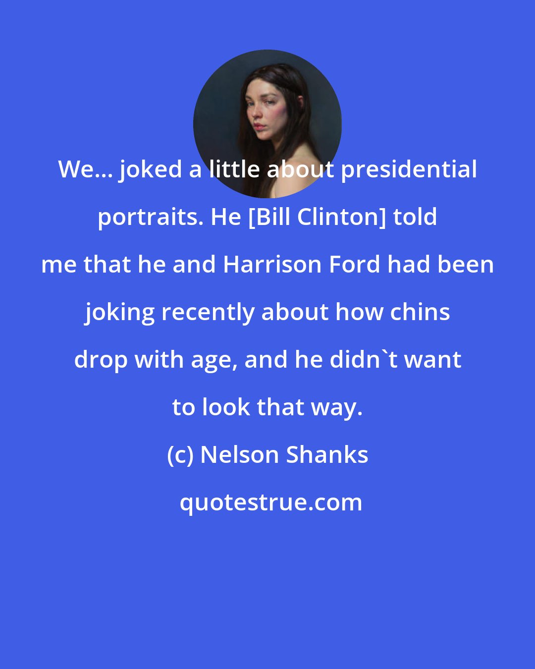 Nelson Shanks: We... joked a little about presidential portraits. He [Bill Clinton] told me that he and Harrison Ford had been joking recently about how chins drop with age, and he didn't want to look that way.