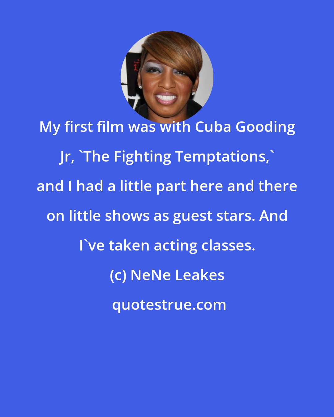 NeNe Leakes: My first film was with Cuba Gooding Jr, 'The Fighting Temptations,' and I had a little part here and there on little shows as guest stars. And I've taken acting classes.