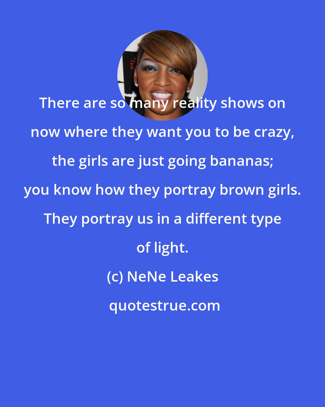 NeNe Leakes: There are so many reality shows on now where they want you to be crazy, the girls are just going bananas; you know how they portray brown girls. They portray us in a different type of light.