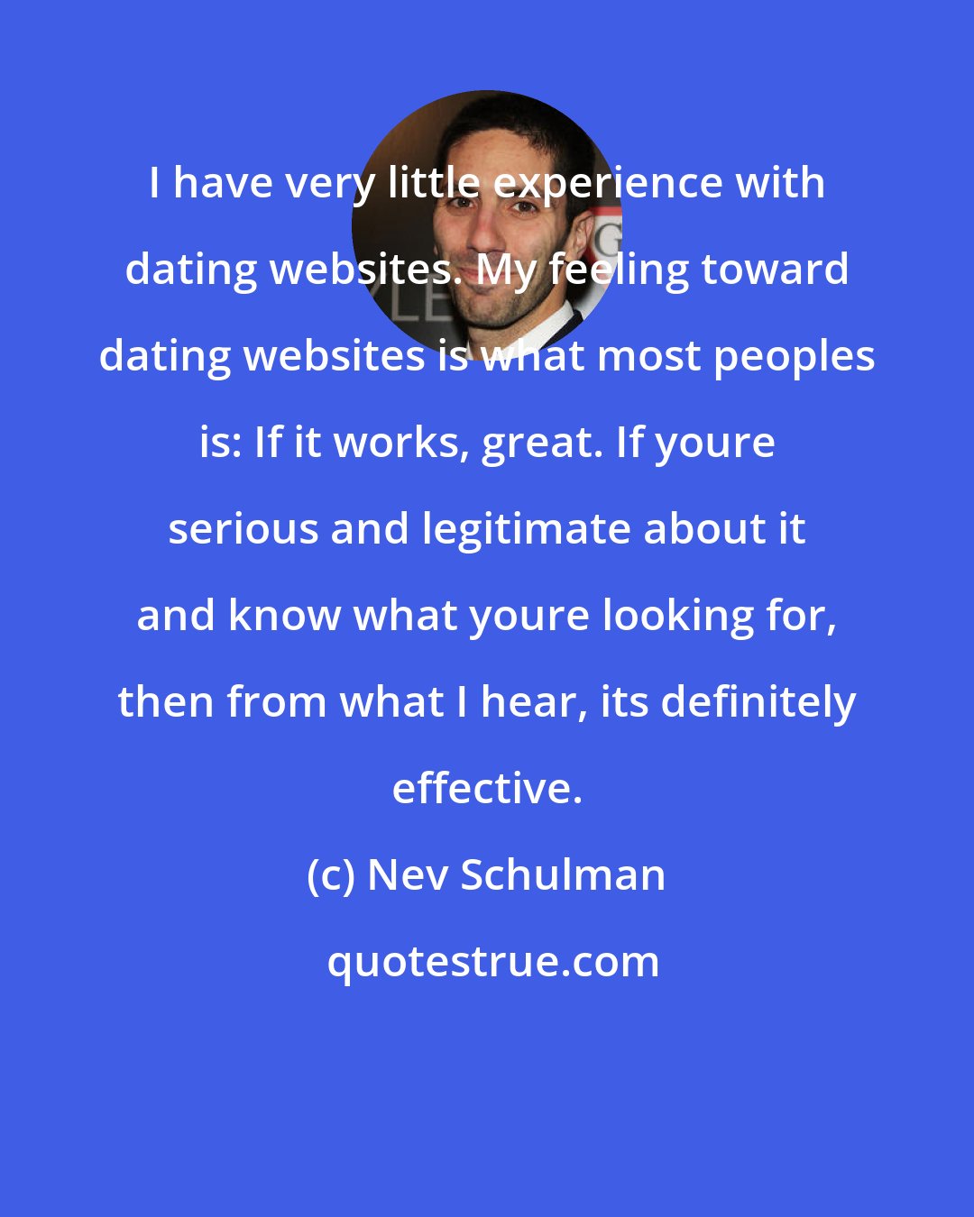 Nev Schulman: I have very little experience with dating websites. My feeling toward dating websites is what most peoples is: If it works, great. If youre serious and legitimate about it and know what youre looking for, then from what I hear, its definitely effective.
