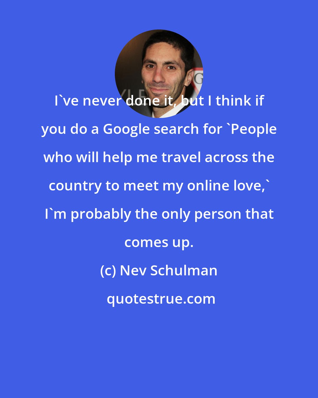 Nev Schulman: I've never done it, but I think if you do a Google search for 'People who will help me travel across the country to meet my online love,' I'm probably the only person that comes up.