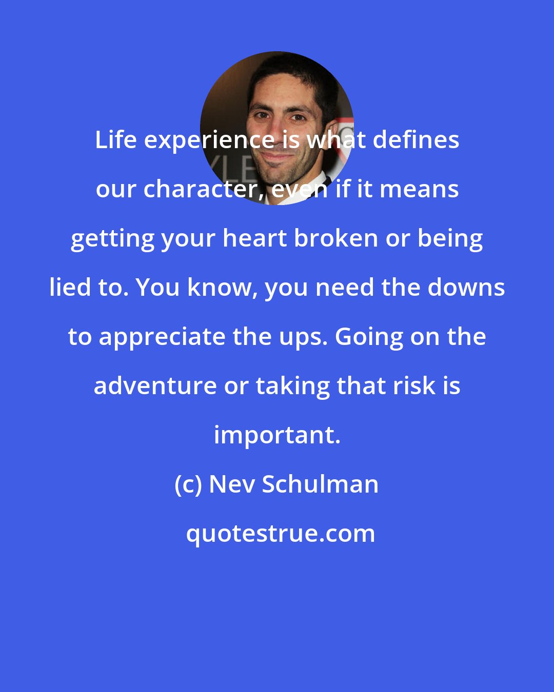 Nev Schulman: Life experience is what defines our character, even if it means getting your heart broken or being lied to. You know, you need the downs to appreciate the ups. Going on the adventure or taking that risk is important.