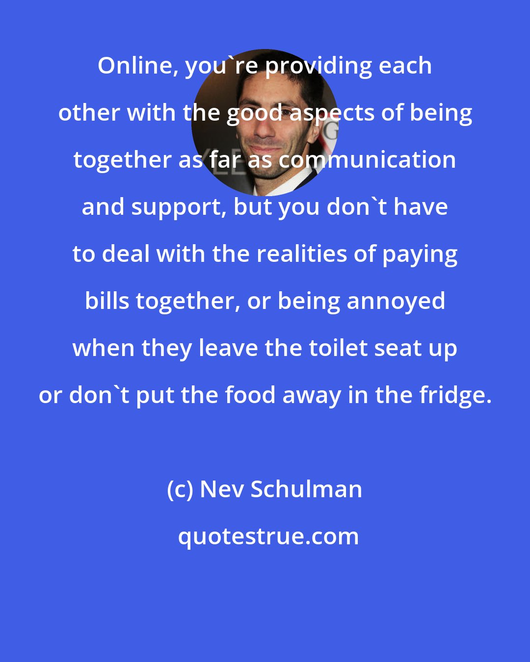 Nev Schulman: Online, you're providing each other with the good aspects of being together as far as communication and support, but you don't have to deal with the realities of paying bills together, or being annoyed when they leave the toilet seat up or don't put the food away in the fridge.