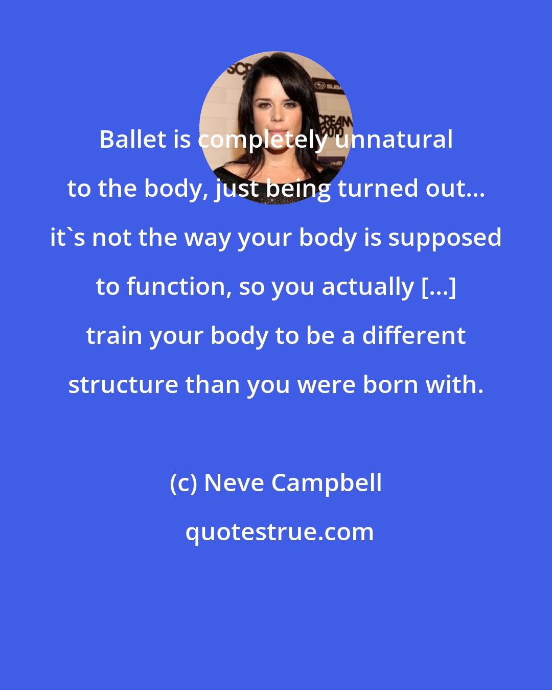 Neve Campbell: Ballet is completely unnatural to the body, just being turned out... it's not the way your body is supposed to function, so you actually [...] train your body to be a different structure than you were born with.