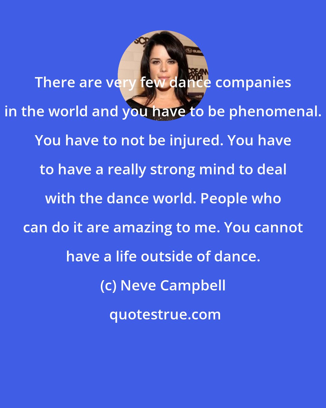 Neve Campbell: There are very few dance companies in the world and you have to be phenomenal. You have to not be injured. You have to have a really strong mind to deal with the dance world. People who can do it are amazing to me. You cannot have a life outside of dance.