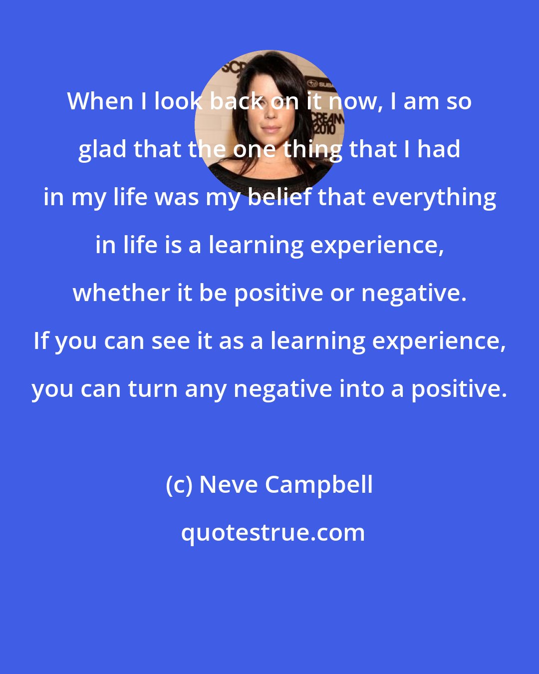 Neve Campbell: When I look back on it now, I am so glad that the one thing that I had in my life was my belief that everything in life is a learning experience, whether it be positive or negative. If you can see it as a learning experience, you can turn any negative into a positive.