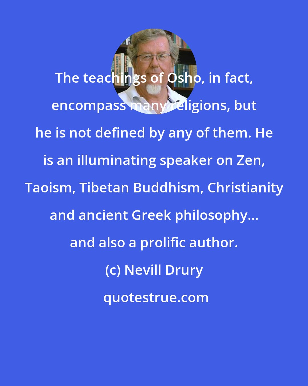 Nevill Drury: The teachings of Osho, in fact, encompass many religions, but he is not defined by any of them. He is an illuminating speaker on Zen, Taoism, Tibetan Buddhism, Christianity and ancient Greek philosophy... and also a prolific author.