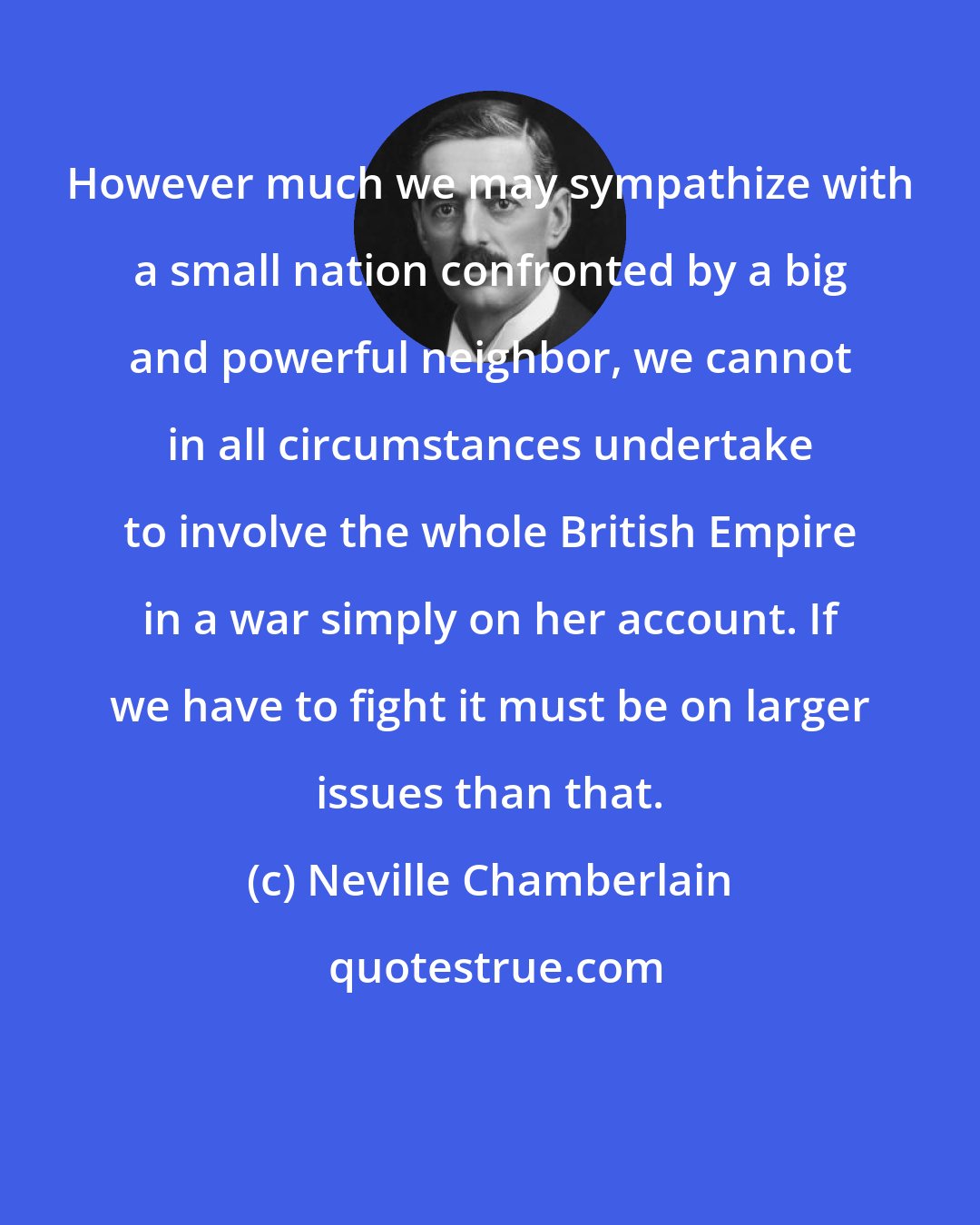 Neville Chamberlain: However much we may sympathize with a small nation confronted by a big and powerful neighbor, we cannot in all circumstances undertake to involve the whole British Empire in a war simply on her account. If we have to fight it must be on larger issues than that.