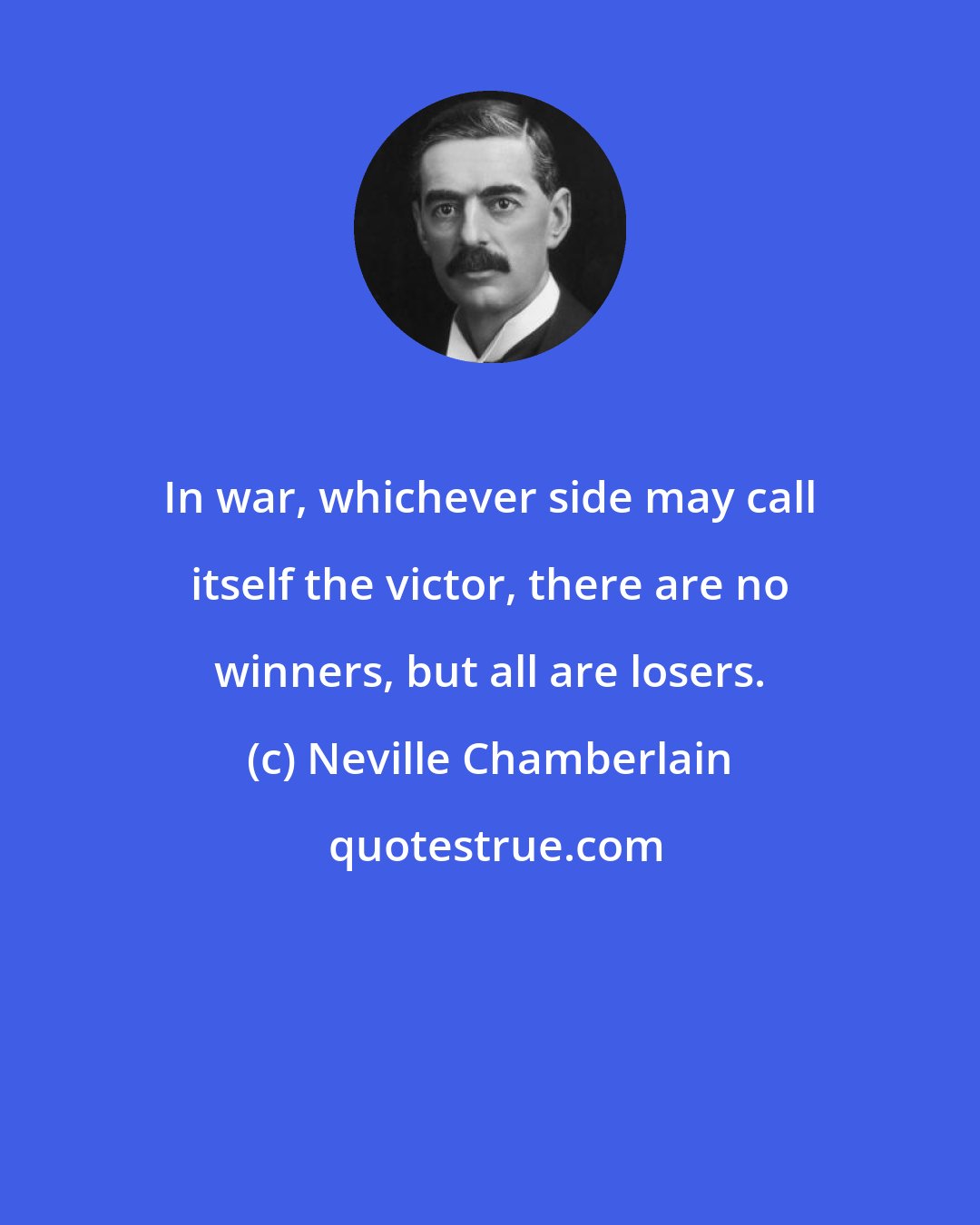 Neville Chamberlain: In war, whichever side may call itself the victor, there are no winners, but all are losers.