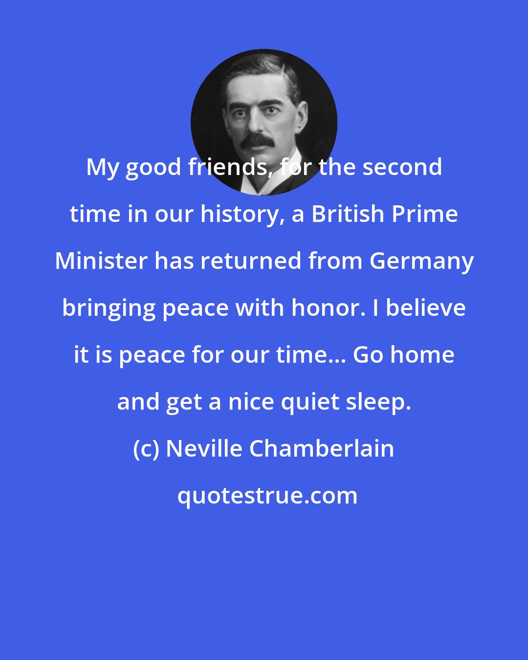 Neville Chamberlain: My good friends, for the second time in our history, a British Prime Minister has returned from Germany bringing peace with honor. I believe it is peace for our time... Go home and get a nice quiet sleep.