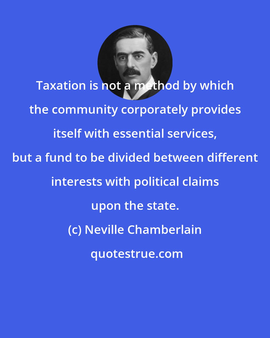 Neville Chamberlain: Taxation is not a method by which the community corporately provides itself with essential services, but a fund to be divided between different interests with political claims upon the state.