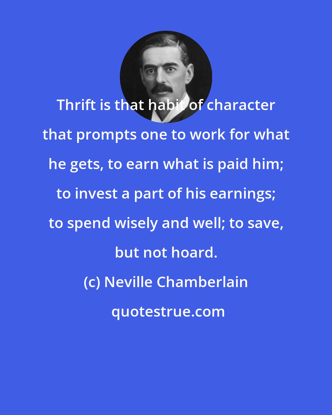 Neville Chamberlain: Thrift is that habit of character that prompts one to work for what he gets, to earn what is paid him; to invest a part of his earnings; to spend wisely and well; to save, but not hoard.