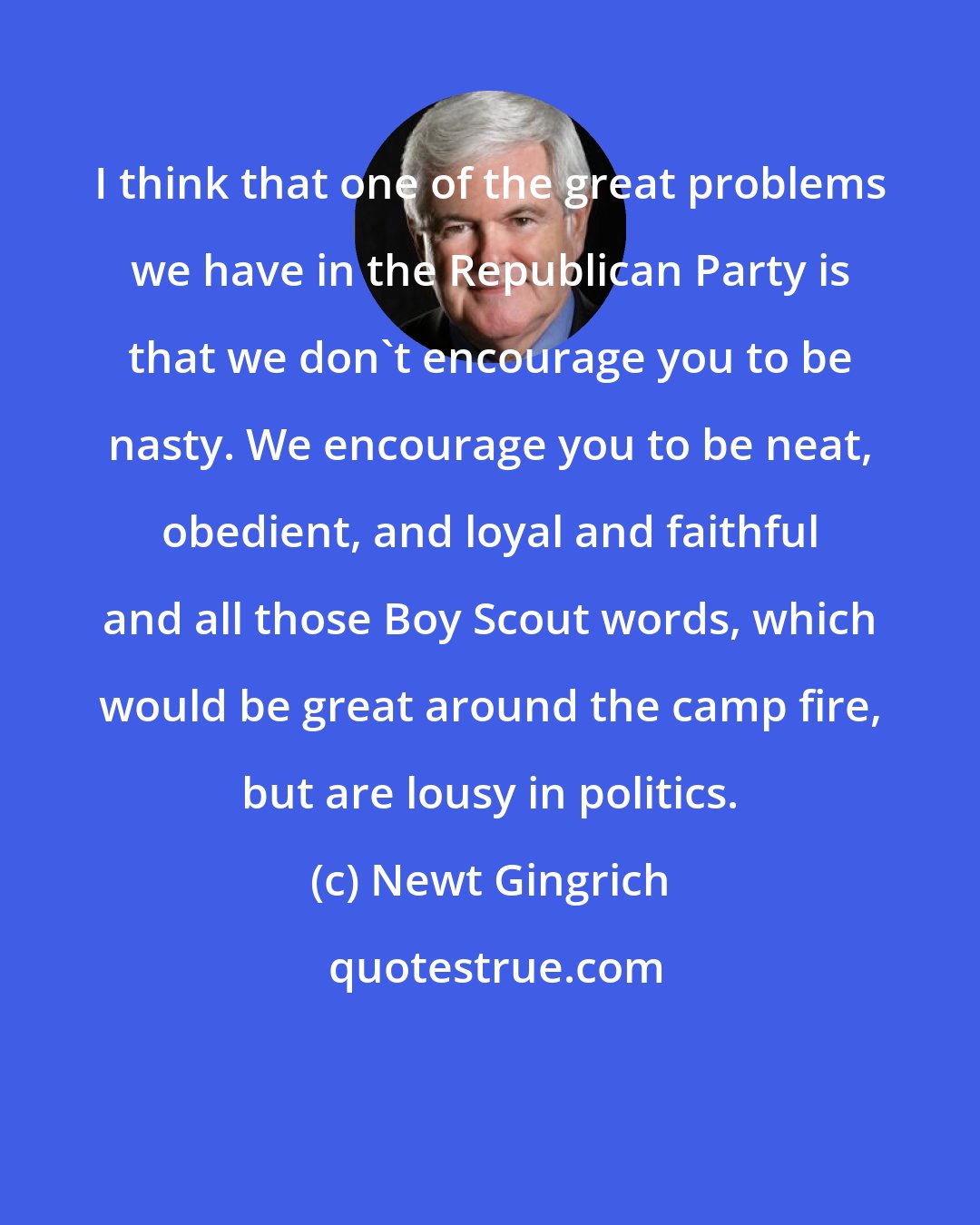 Newt Gingrich: I think that one of the great problems we have in the Republican Party is that we don't encourage you to be nasty. We encourage you to be neat, obedient, and loyal and faithful and all those Boy Scout words, which would be great around the camp fire, but are lousy in politics.