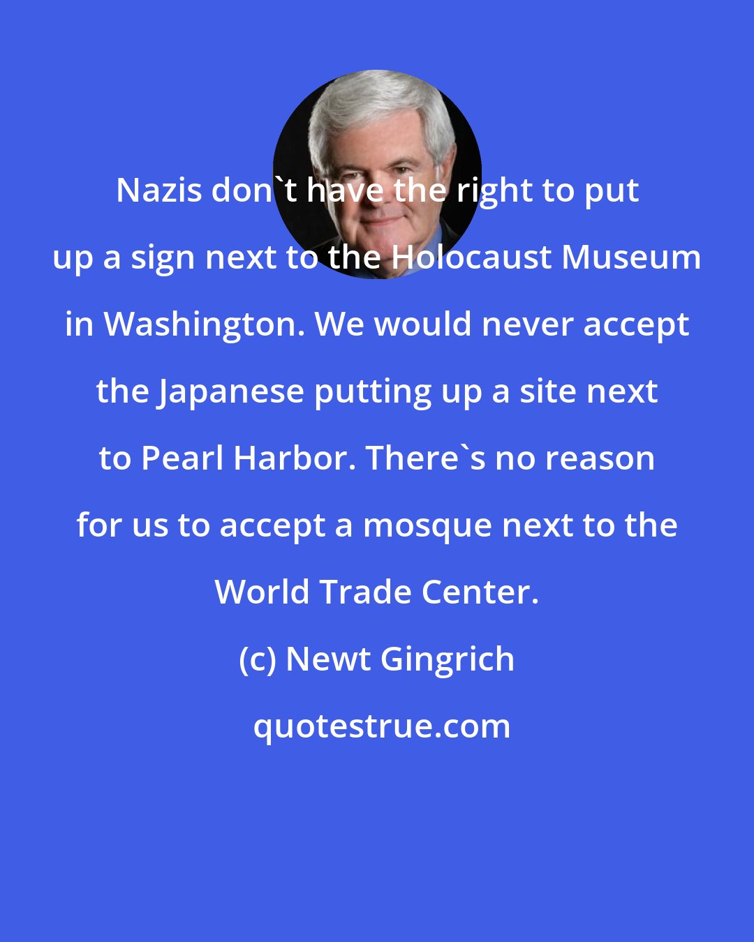 Newt Gingrich: Nazis don't have the right to put up a sign next to the Holocaust Museum in Washington. We would never accept the Japanese putting up a site next to Pearl Harbor. There's no reason for us to accept a mosque next to the World Trade Center.