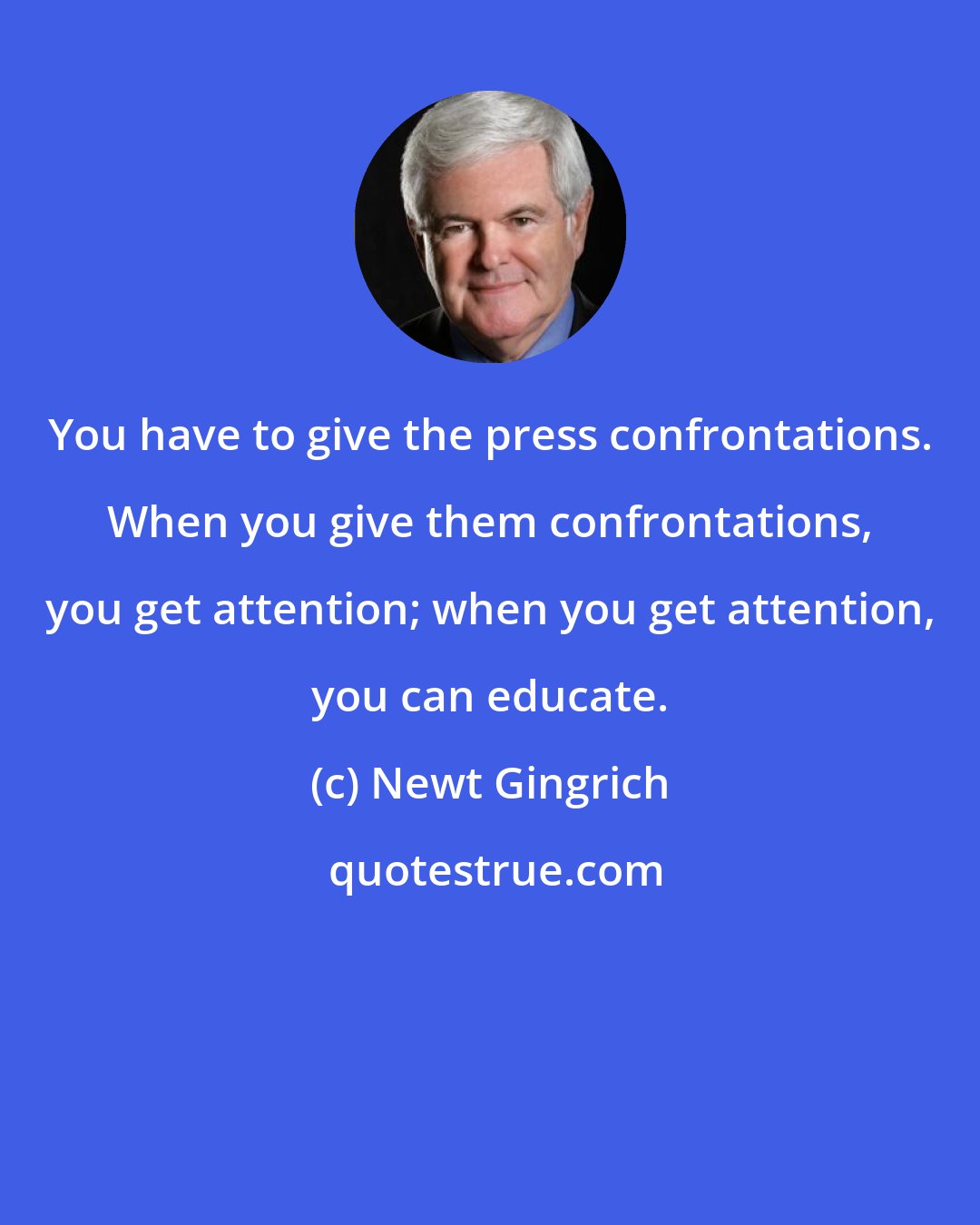 Newt Gingrich: You have to give the press confrontations. When you give them confrontations, you get attention; when you get attention, you can educate.