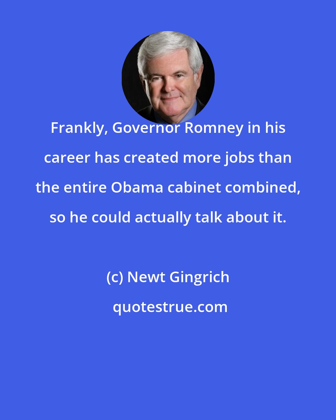 Newt Gingrich: Frankly, Governor Romney in his career has created more jobs than the entire Obama cabinet combined, so he could actually talk about it.