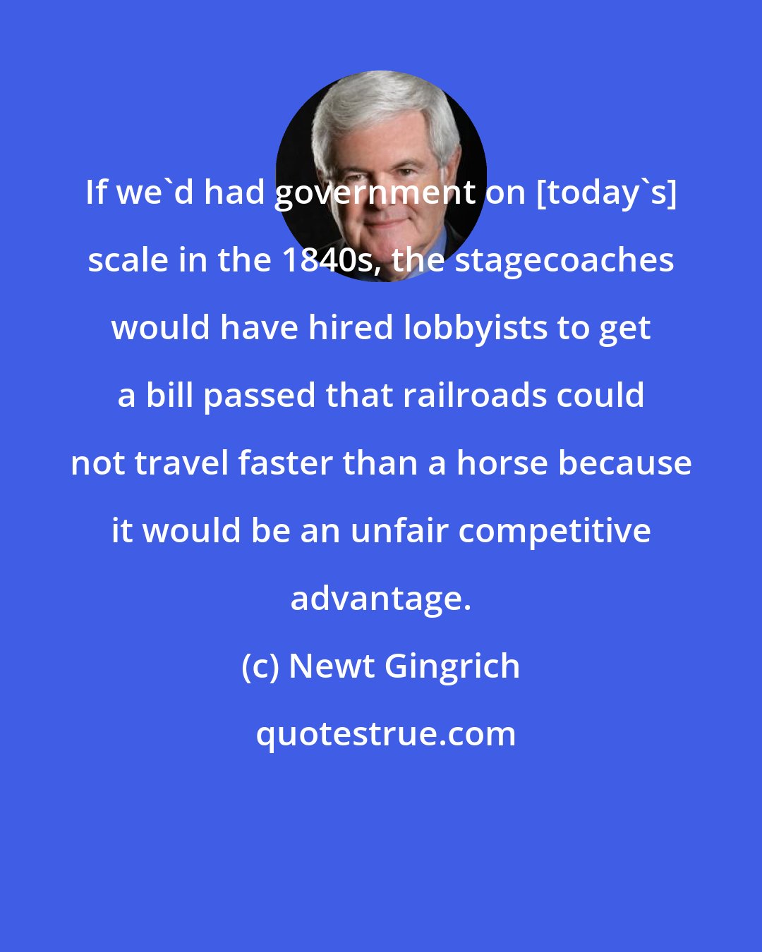 Newt Gingrich: If we'd had government on [today's] scale in the 1840s, the stagecoaches would have hired lobbyists to get a bill passed that railroads could not travel faster than a horse because it would be an unfair competitive advantage.