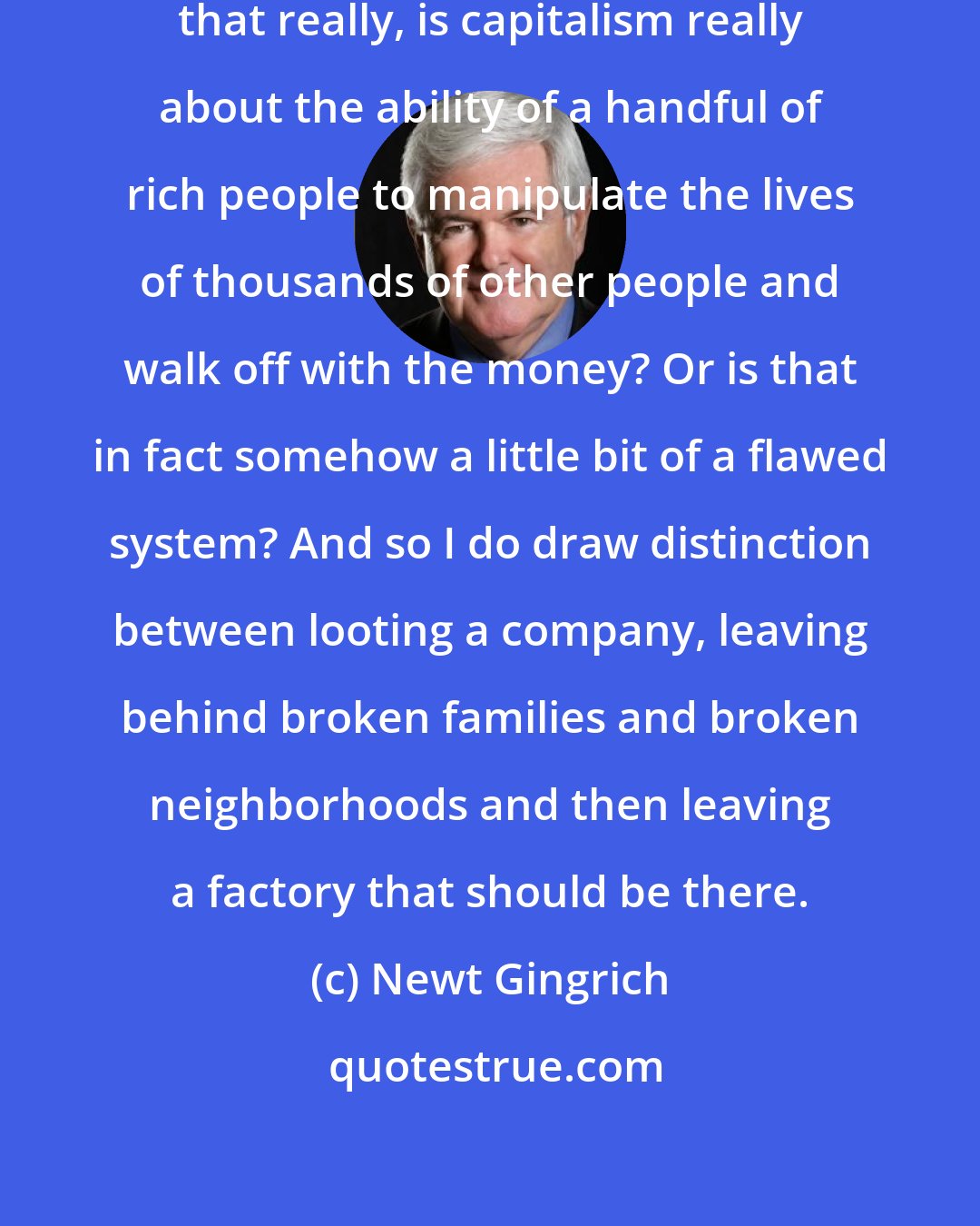 Newt Gingrich: Now you have to ask a question - is that really, is capitalism really about the ability of a handful of rich people to manipulate the lives of thousands of other people and walk off with the money? Or is that in fact somehow a little bit of a flawed system? And so I do draw distinction between looting a company, leaving behind broken families and broken neighborhoods and then leaving a factory that should be there.