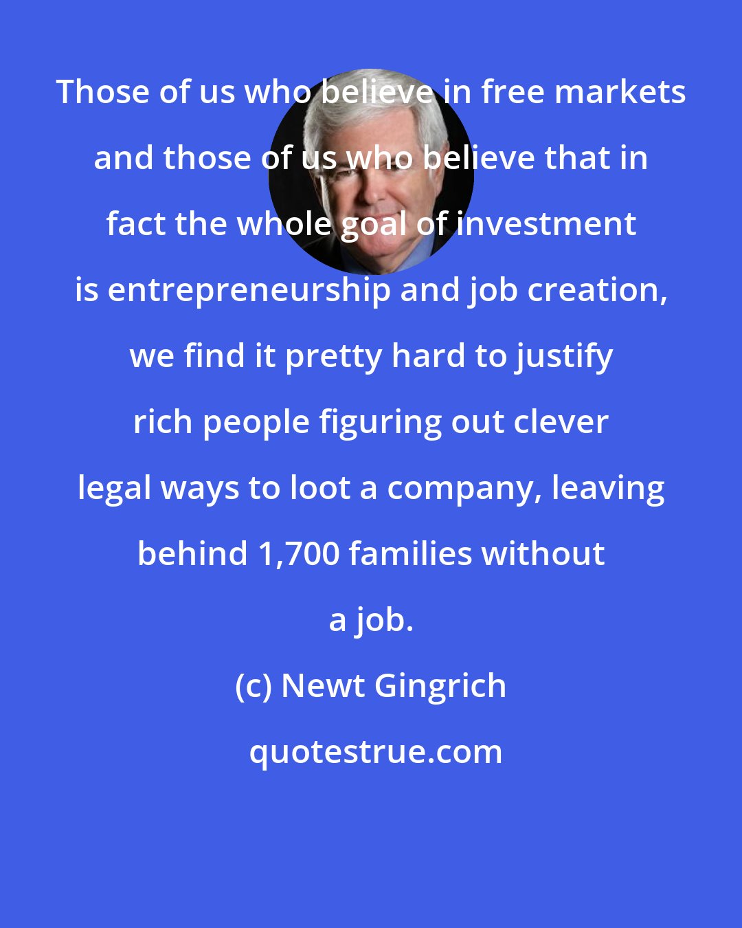 Newt Gingrich: Those of us who believe in free markets and those of us who believe that in fact the whole goal of investment is entrepreneurship and job creation, we find it pretty hard to justify rich people figuring out clever legal ways to loot a company, leaving behind 1,700 families without a job.