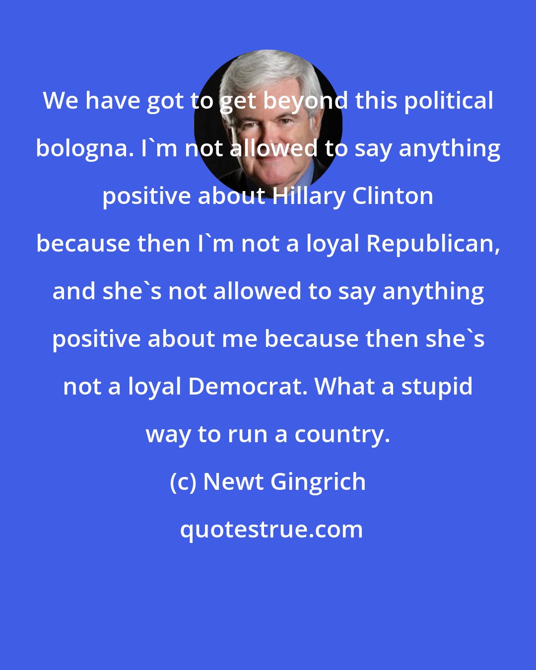 Newt Gingrich: We have got to get beyond this political bologna. I'm not allowed to say anything positive about Hillary Clinton because then I'm not a loyal Republican, and she's not allowed to say anything positive about me because then she's not a loyal Democrat. What a stupid way to run a country.