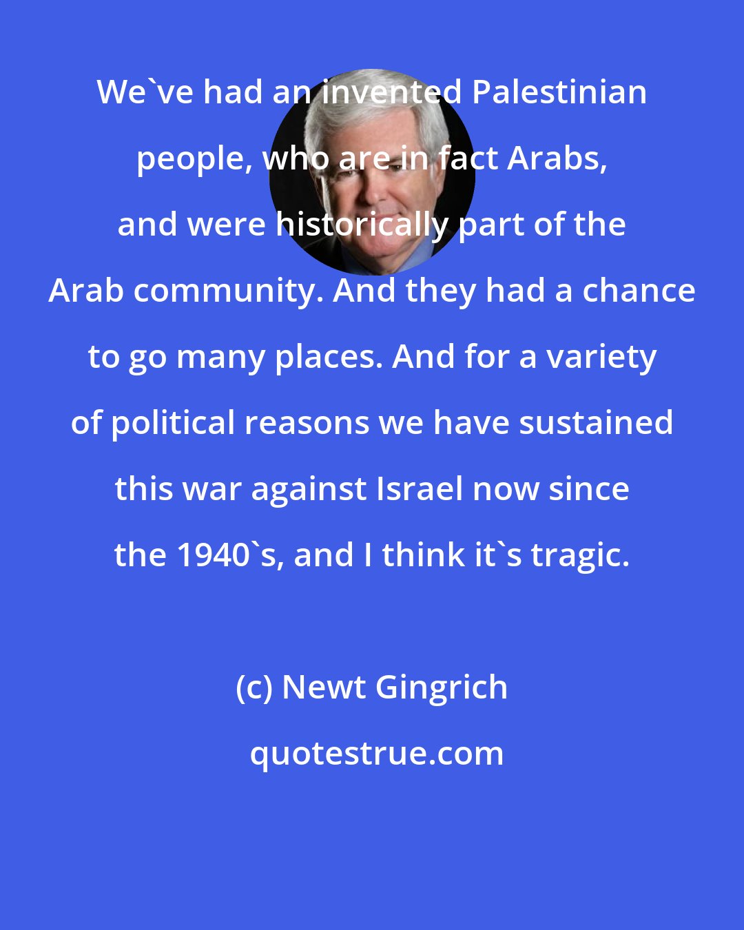 Newt Gingrich: We've had an invented Palestinian people, who are in fact Arabs, and were historically part of the Arab community. And they had a chance to go many places. And for a variety of political reasons we have sustained this war against Israel now since the 1940's, and I think it's tragic.