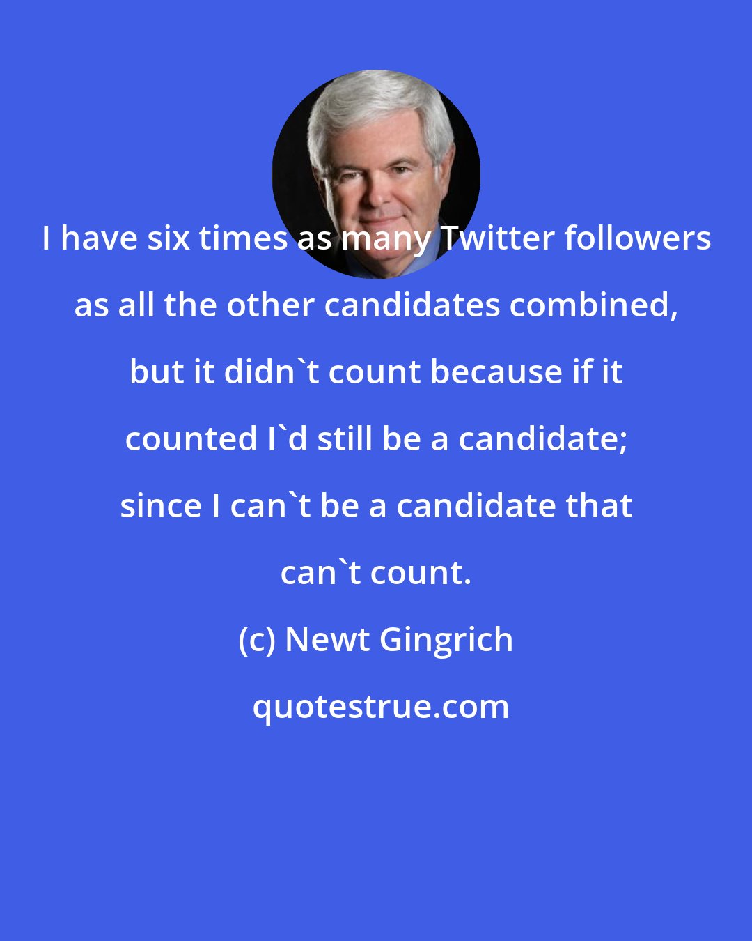 Newt Gingrich: I have six times as many Twitter followers as all the other candidates combined, but it didn't count because if it counted I'd still be a candidate; since I can't be a candidate that can't count.