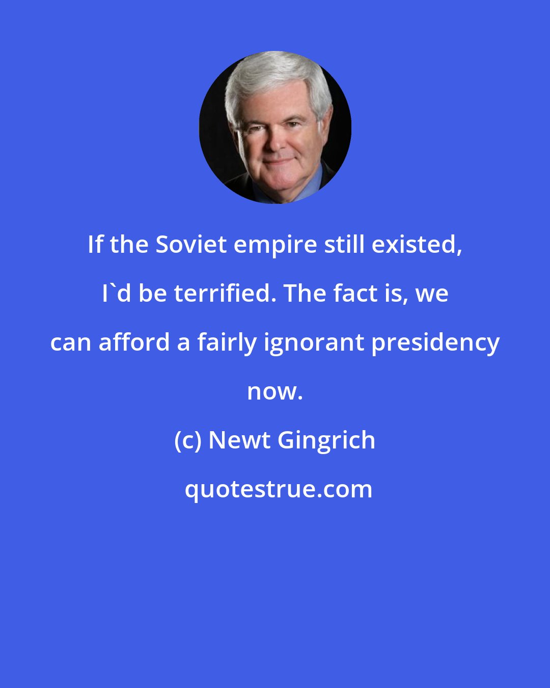 Newt Gingrich: If the Soviet empire still existed, I'd be terrified. The fact is, we can afford a fairly ignorant presidency now.