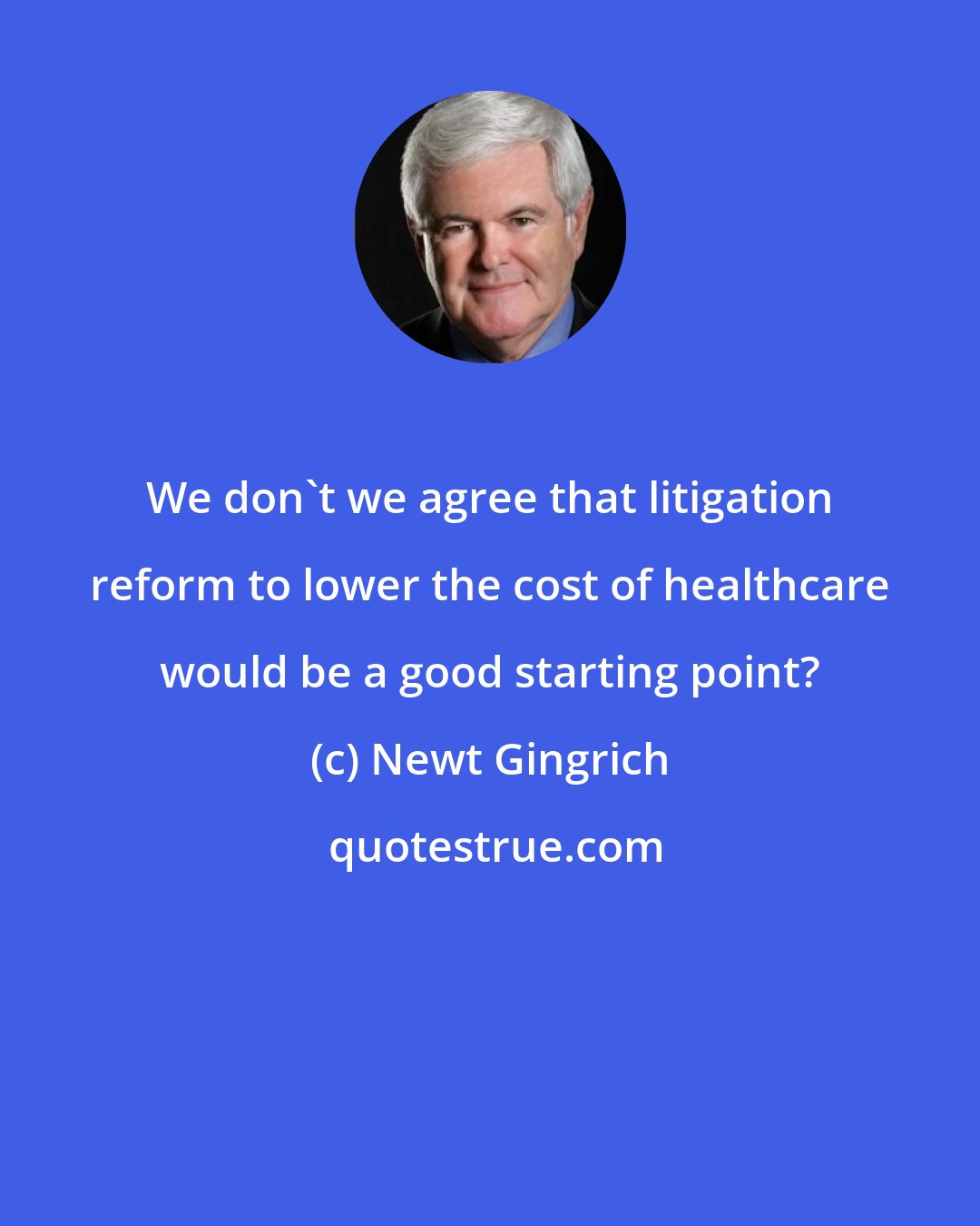 Newt Gingrich: We don't we agree that litigation reform to lower the cost of healthcare would be a good starting point?