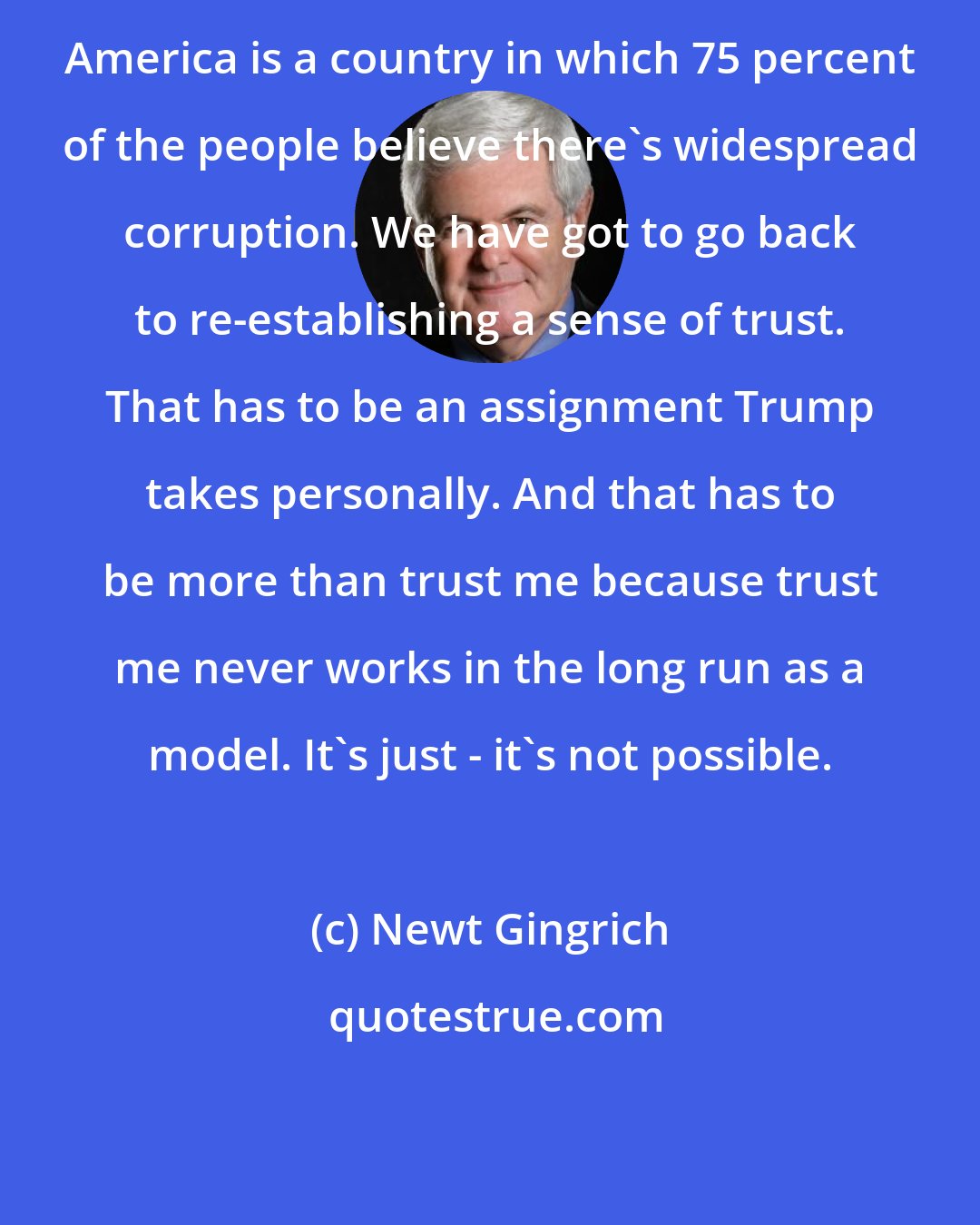 Newt Gingrich: America is a country in which 75 percent of the people believe there's widespread corruption. We have got to go back to re-establishing a sense of trust. That has to be an assignment Trump takes personally. And that has to be more than trust me because trust me never works in the long run as a model. It's just - it's not possible.