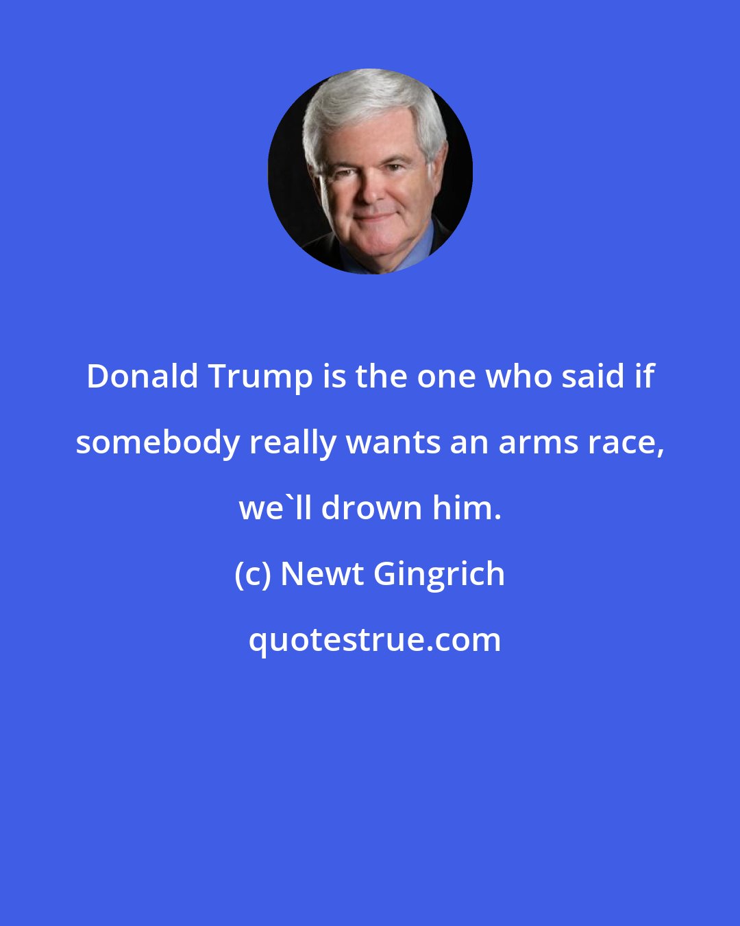 Newt Gingrich: Donald Trump is the one who said if somebody really wants an arms race, we'll drown him.