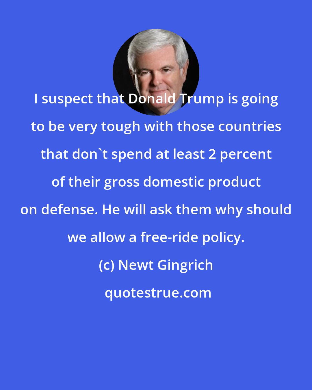 Newt Gingrich: I suspect that Donald Trump is going to be very tough with those countries that don't spend at least 2 percent of their gross domestic product on defense. He will ask them why should we allow a free-ride policy.