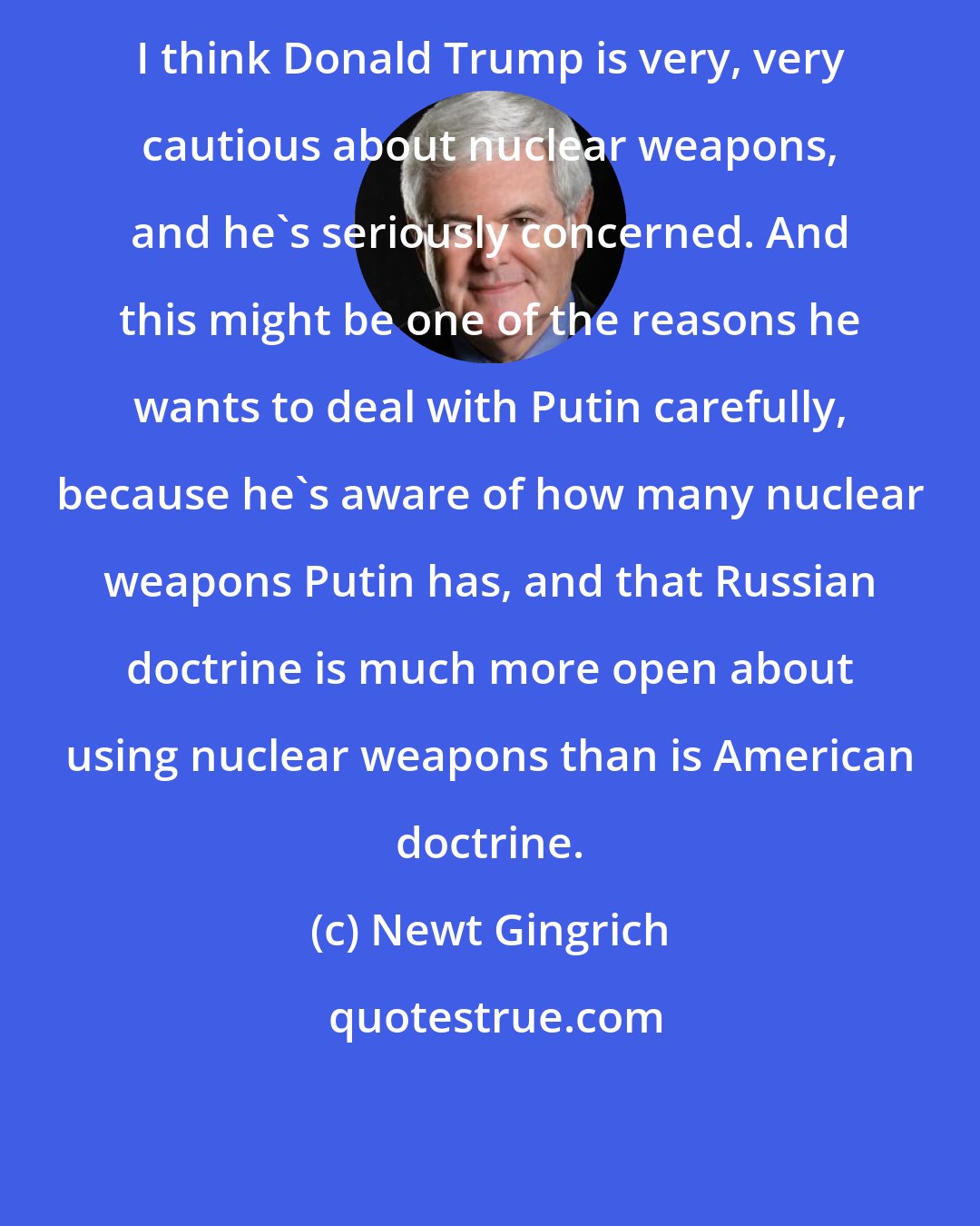 Newt Gingrich: I think Donald Trump is very, very cautious about nuclear weapons, and he's seriously concerned. And this might be one of the reasons he wants to deal with Putin carefully, because he's aware of how many nuclear weapons Putin has, and that Russian doctrine is much more open about using nuclear weapons than is American doctrine.