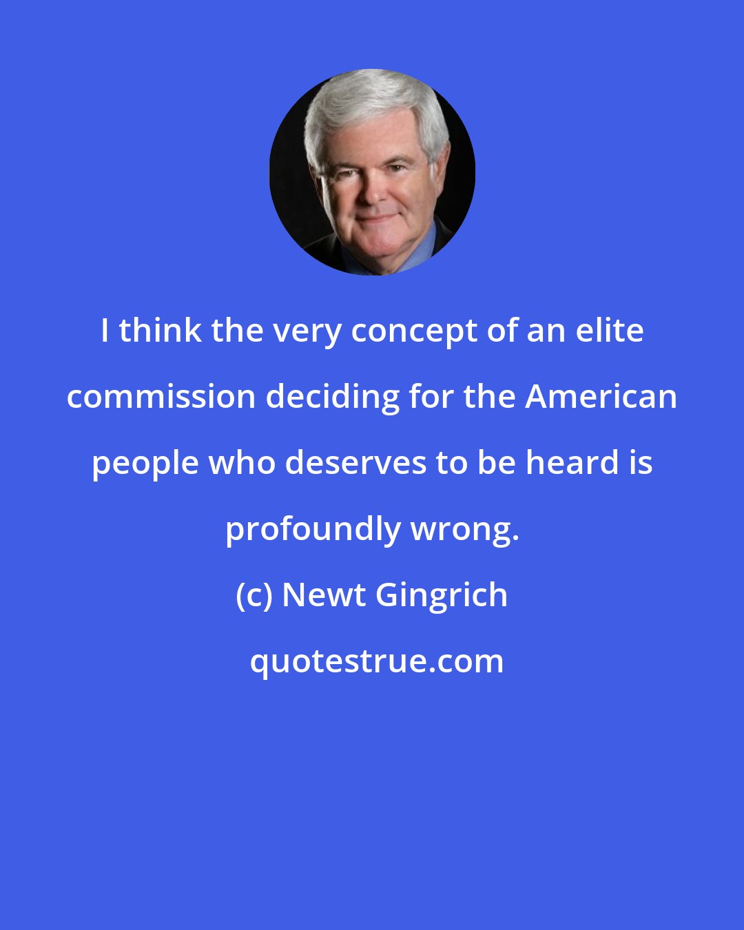 Newt Gingrich: I think the very concept of an elite commission deciding for the American people who deserves to be heard is profoundly wrong.