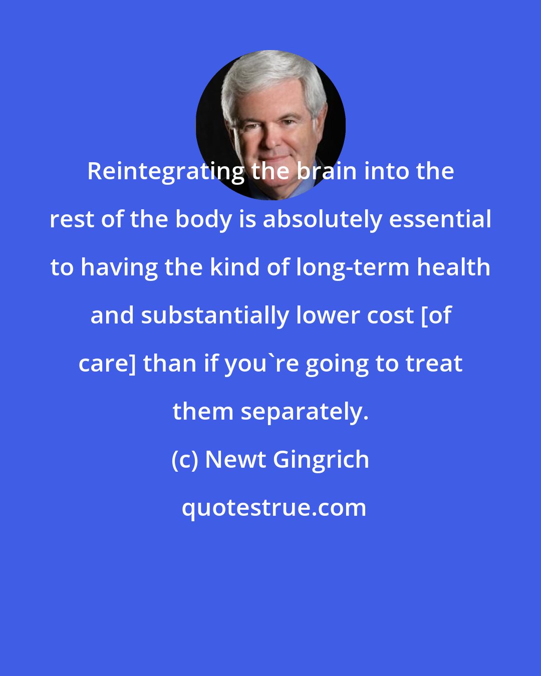 Newt Gingrich: Reintegrating the brain into the rest of the body is absolutely essential to having the kind of long-term health and substantially lower cost [of care] than if you're going to treat them separately.