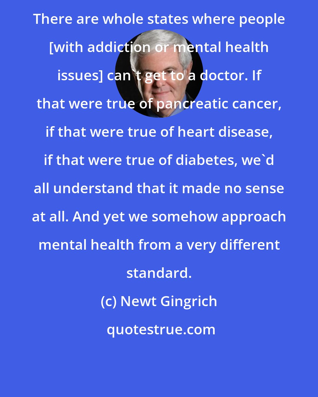 Newt Gingrich: There are whole states where people [with addiction or mental health issues] can't get to a doctor. If that were true of pancreatic cancer, if that were true of heart disease, if that were true of diabetes, we'd all understand that it made no sense at all. And yet we somehow approach mental health from a very different standard.