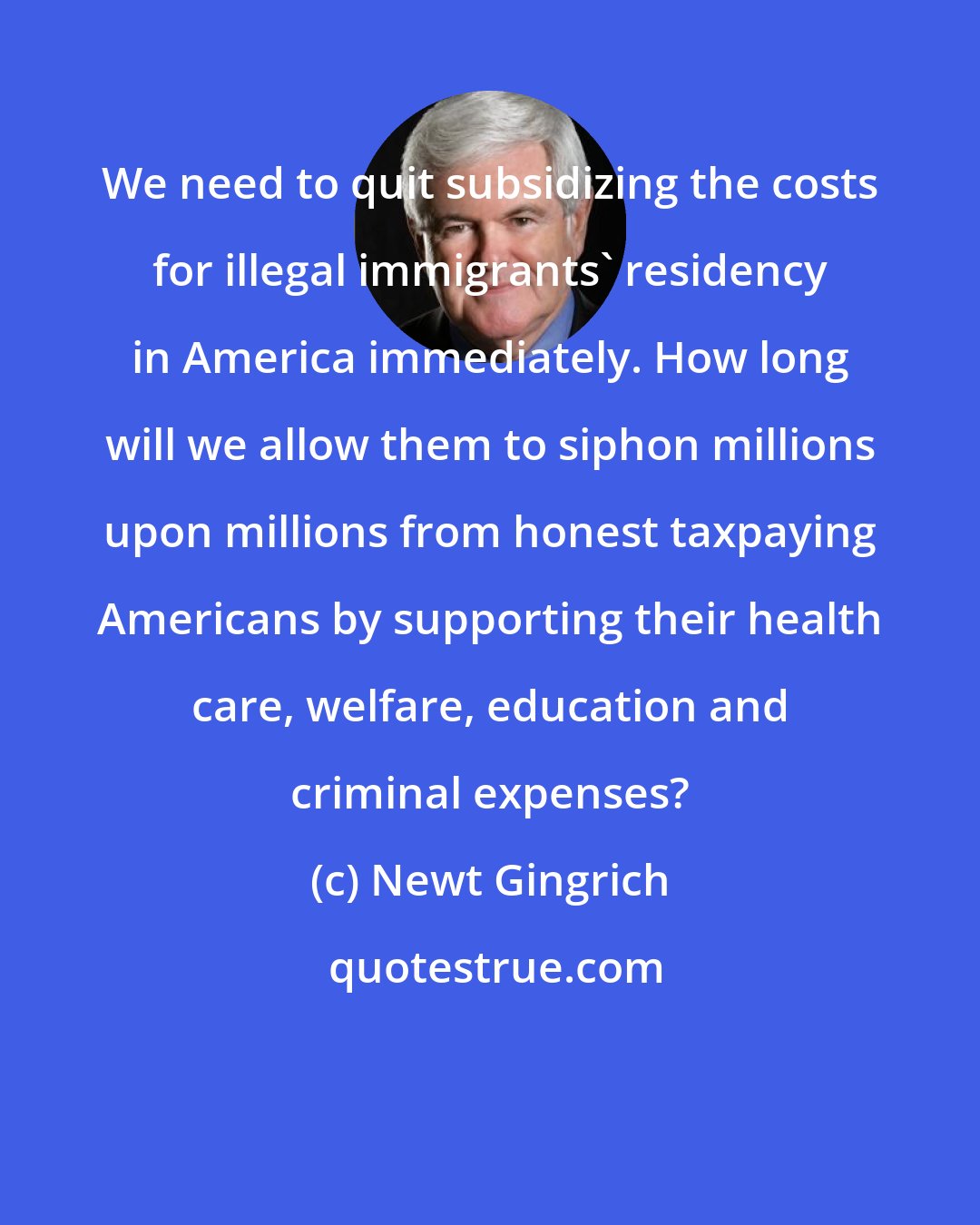 Newt Gingrich: We need to quit subsidizing the costs for illegal immigrants' residency in America immediately. How long will we allow them to siphon millions upon millions from honest taxpaying Americans by supporting their health care, welfare, education and criminal expenses?