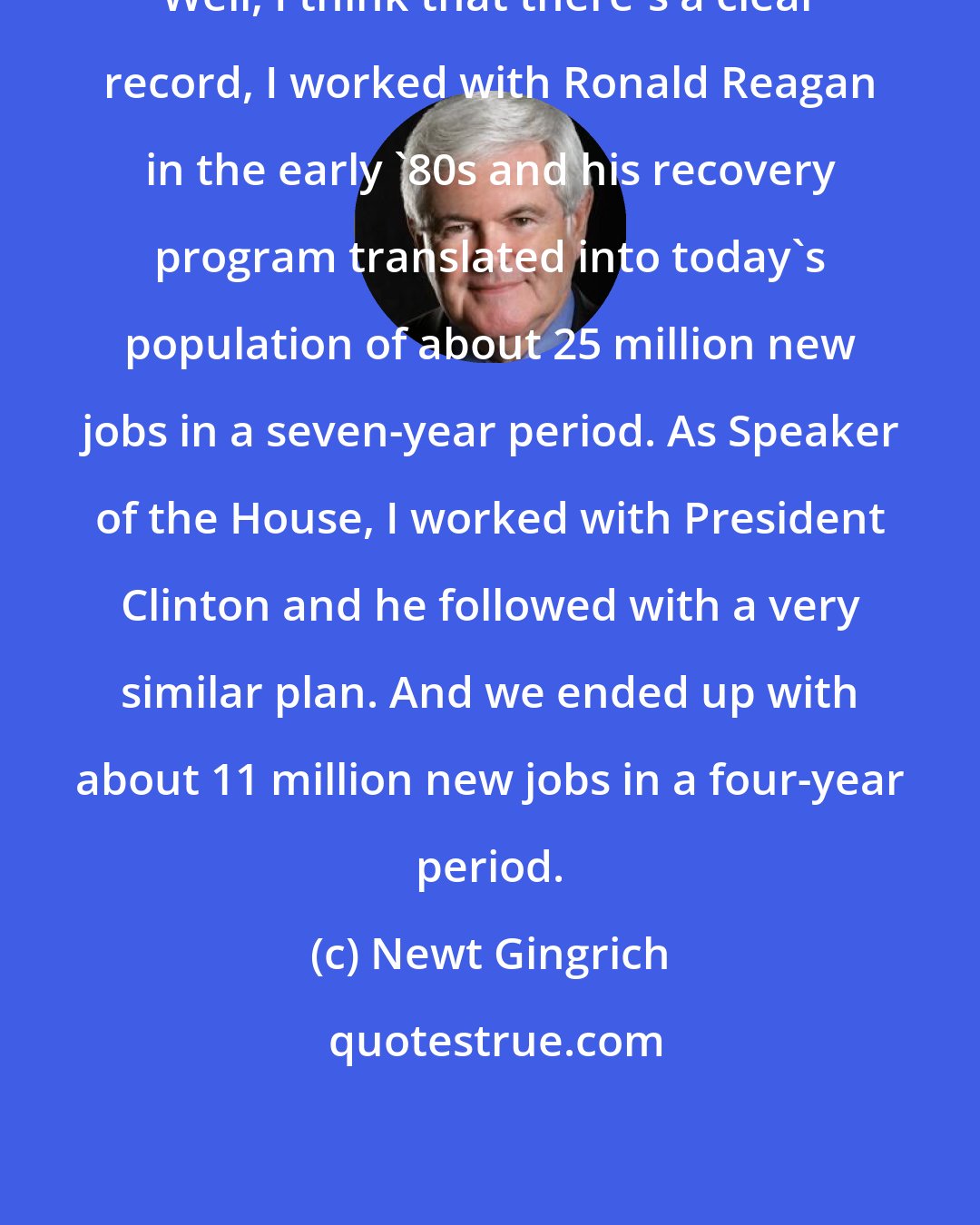 Newt Gingrich: Well, I think that there's a clear record, I worked with Ronald Reagan in the early '80s and his recovery program translated into today's population of about 25 million new jobs in a seven-year period. As Speaker of the House, I worked with President Clinton and he followed with a very similar plan. And we ended up with about 11 million new jobs in a four-year period.