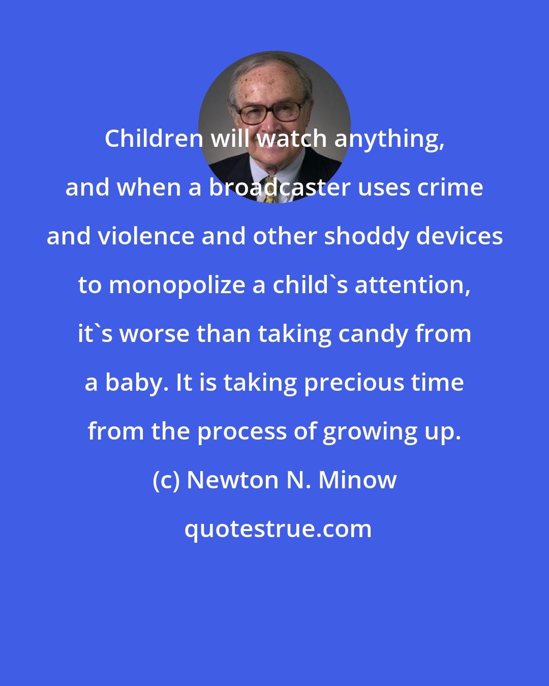 Newton N. Minow: Children will watch anything, and when a broadcaster uses crime and violence and other shoddy devices to monopolize a child's attention, it's worse than taking candy from a baby. It is taking precious time from the process of growing up.