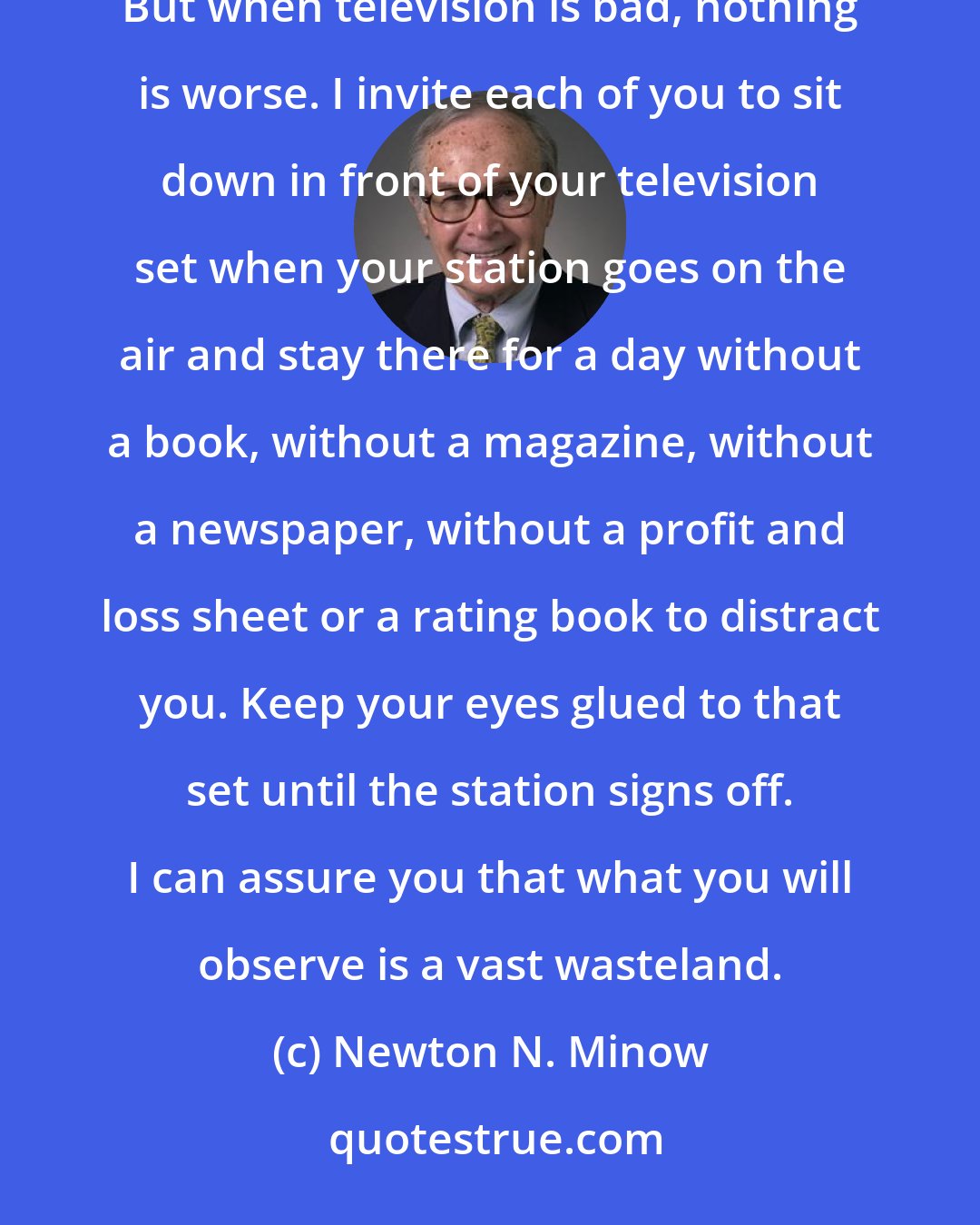 Newton N. Minow: When television is good, nothing - not the theater, not the magazines or newspapers - nothing is better. But when television is bad, nothing is worse. I invite each of you to sit down in front of your television set when your station goes on the air and stay there for a day without a book, without a magazine, without a newspaper, without a profit and loss sheet or a rating book to distract you. Keep your eyes glued to that set until the station signs off. I can assure you that what you will observe is a vast wasteland.