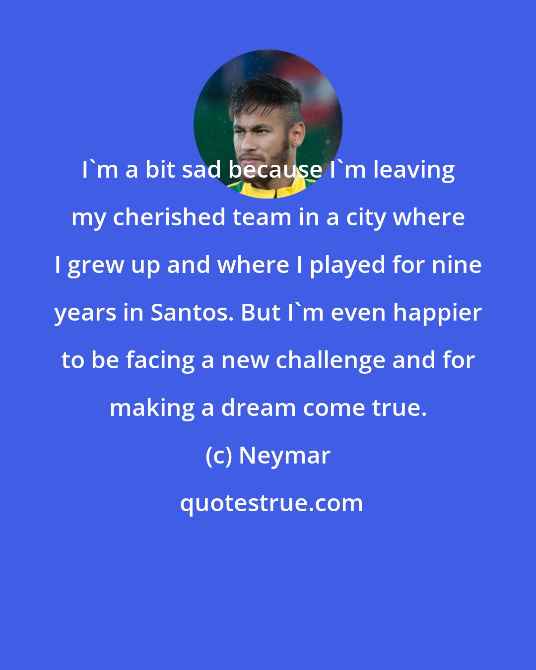 Neymar: I'm a bit sad because I'm leaving my cherished team in a city where I grew up and where I played for nine years in Santos. But I'm even happier to be facing a new challenge and for making a dream come true.