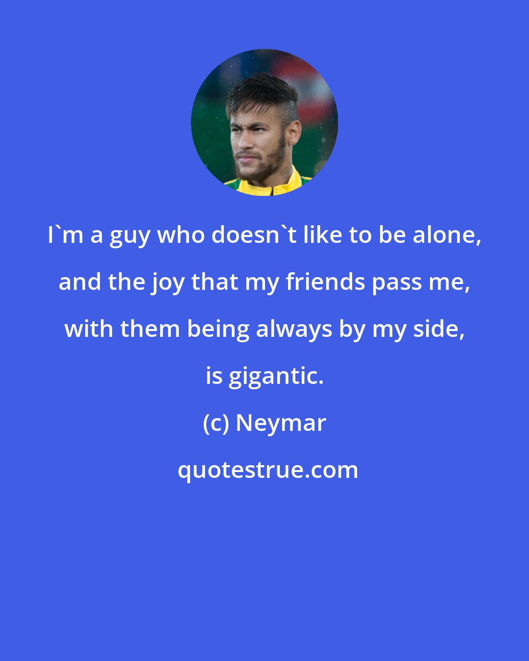 Neymar: I'm a guy who doesn't like to be alone, and the joy that my friends pass me, with them being always by my side, is gigantic.