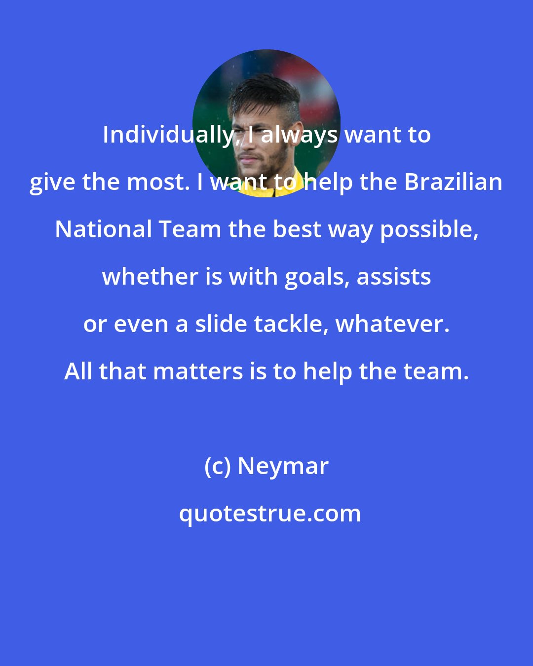 Neymar: Individually, I always want to give the most. I want to help the Brazilian National Team the best way possible, whether is with goals, assists or even a slide tackle, whatever. All that matters is to help the team.
