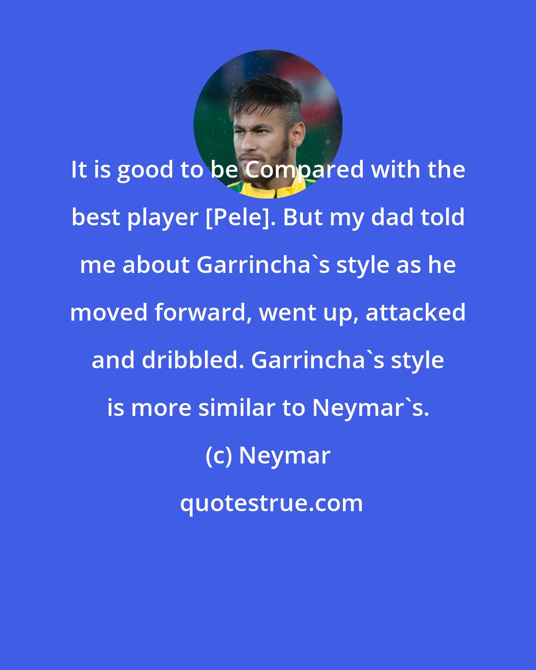 Neymar: It is good to be Compared with the best player [Pele]. But my dad told me about Garrincha's style as he moved forward, went up, attacked and dribbled. Garrincha's style is more similar to Neymar's.