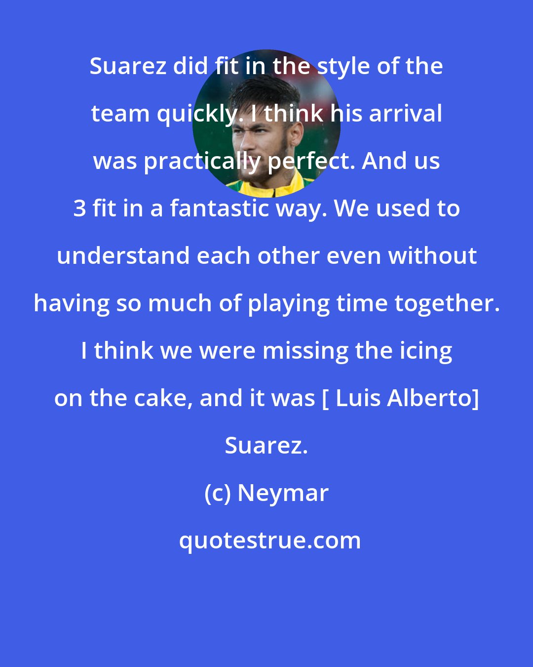 Neymar: Suarez did fit in the style of the team quickly. I think his arrival was practically perfect. And us 3 fit in a fantastic way. We used to understand each other even without having so much of playing time together. I think we were missing the icing on the cake, and it was [ Luis Alberto] Suarez.