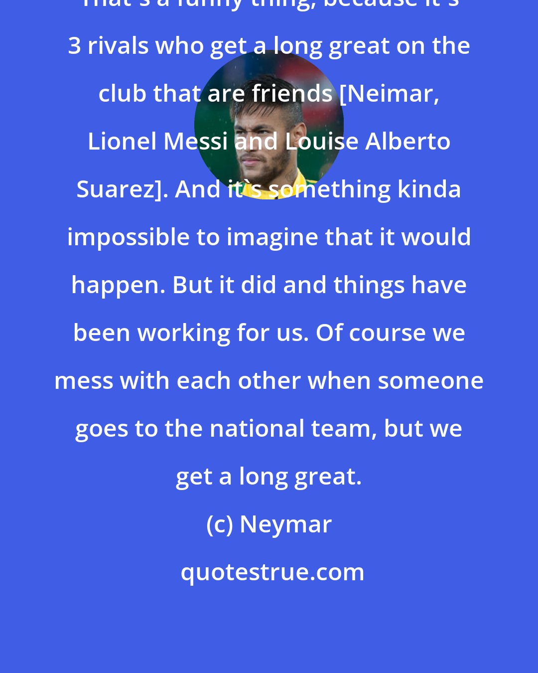 Neymar: That's a funny thing, because it's 3 rivals who get a long great on the club that are friends [Neimar, Lionel Messi and Louise Alberto Suarez]. And it's something kinda impossible to imagine that it would happen. But it did and things have been working for us. Of course we mess with each other when someone goes to the national team, but we get a long great.