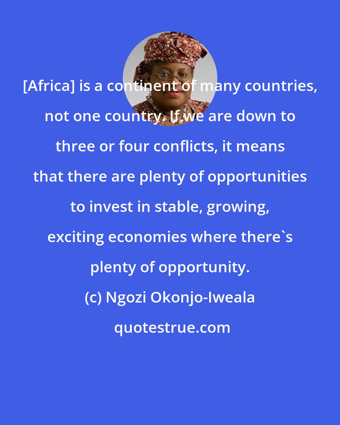 Ngozi Okonjo-Iweala: [Africa] is a continent of many countries, not one country. If we are down to three or four conflicts, it means that there are plenty of opportunities to invest in stable, growing, exciting economies where there's plenty of opportunity.