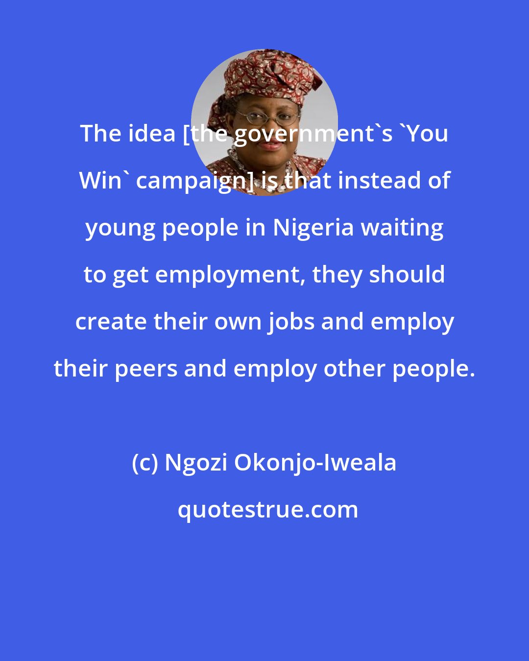Ngozi Okonjo-Iweala: The idea [the government's 'You Win' campaign] is that instead of young people in Nigeria waiting to get employment, they should create their own jobs and employ their peers and employ other people.