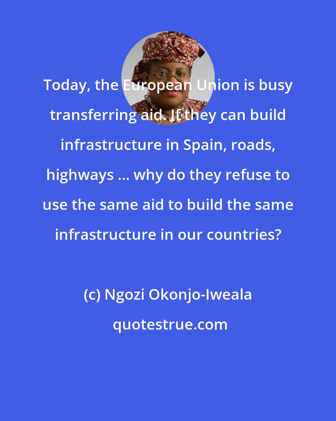 Ngozi Okonjo-Iweala: Today, the European Union is busy transferring aid. If they can build infrastructure in Spain, roads, highways ... why do they refuse to use the same aid to build the same infrastructure in our countries?