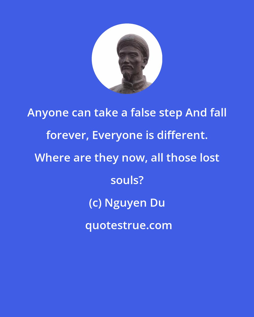 Nguyen Du: Anyone can take a false step And fall forever, Everyone is different. Where are they now, all those lost souls?